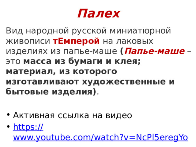 Палех Вид народной русской миниатюрной живописи тЕмперой на лаковых изделиях из папье-маше ( Папье-маше – это  масса из бумаги и клея; материал, из которого изготавливают художественные и бытовые изделия) . Активная ссылка на видео https:// www.youtube.com/watch?v=NcPl5eregYo 