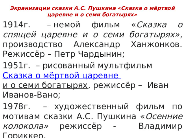 Экранизации сказки А.С. Пушкина «Сказка о мёртвой царевне и о семи богатырях» 1914г.   – немой фильм « Сказка о спящей царевне и о семи богатырях» , производство Александр Ханжонков. Режиссёр – Петр Чардынин; 1951г.  – рисованный мультфильм Сказка о мёртвой царевне и о семи богатырях , режиссёр – Иван Иванов-Вано; 1978г.   – художественный фильм по мотивам сказки А.С. Пушкина « Осенние колокола» режиссёр - Владимир Гориккер. (Текст за кадром читает И. Смоктуновский) 