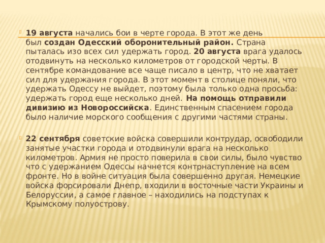  19 августа  начались бои в черте города. В этот же день был  создан Одесский оборонительный район.  Страна пыталась изо всех сил удержать город.  20   августа  врага удалось отодвинуть на несколько километров от городской черты. В сентябре командование все чаще писало в центр, что не хватает сил для удержания города. В этот момент в столице поняли, что удержать Одессу не выйдет, поэтому была только одна просьба: удержать город еще несколько дней.  На помощь отправили дивизию из Новороссийска . Единственным спасением города было наличие морского сообщения с другими частями страны.   22 сентября  советские войска совершили контрудар, освободили занятые участки города и отодвинули врага на несколько километров. Армия не просто поверила в свои силы, было чувство что с удержанием Одессы начнется контрнаступление на всем фронте. Но в войне ситуация была совершенно другая. Немецкие войска форсировали Днепр, входили в восточные части Украины и Белоруссии, а самое главное – находились на подступах к Крымскому полуострову . 