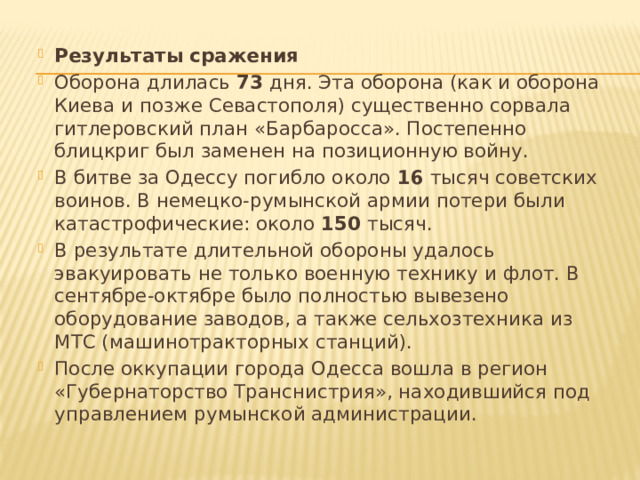 Результаты сражения Оборона длилась  73  дня. Эта оборона (как и оборона Киева и позже Севастополя) существенно сорвала гитлеровский план «Барбаросса». Постепенно блицкриг был заменен на позиционную войну. В битве за Одессу погибло около  16  тысяч советских воинов. В немецко-румынской армии потери были катастрофические: около  150  тысяч. В результате длительной обороны удалось эвакуировать не только военную технику и флот. В сентябре-октябре было полностью вывезено оборудование заводов, а также сельхозтехника из МТС (машинотракторных станций). После оккупации города Одесса вошла в регион «Губернаторство Транснистрия», находившийся под управлением румынской администрации.   