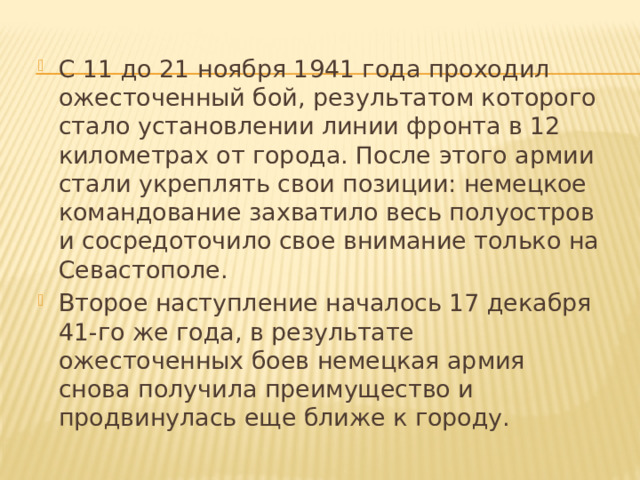 С 11 до 21 ноября 1941 года проходил ожесточенный бой, результатом которого стало установлении линии фронта в 12 километрах от города. После этого армии стали укреплять свои позиции: немецкое командование захватило весь полуостров и сосредоточило свое внимание только на Севастополе. Второе наступление началось 17 декабря 41-го же года, в результате ожесточенных боев немецкая армия снова получила преимущество и продвинулась еще ближе к городу. 