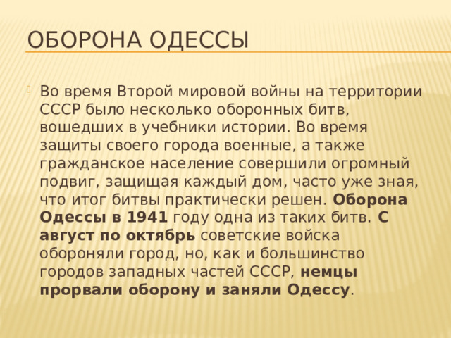 Оборона Одессы Во время Второй мировой войны на территории СССР было несколько оборонных битв, вошедших в учебники истории. Во время защиты своего города военные, а также гражданское население совершили огромный подвиг, защищая каждый дом, часто уже зная, что итог битвы практически решен.  Оборона Одессы в 1941  году одна из таких битв.  С август по октябрь  советские войска обороняли город, но, как и большинство городов западных частей СССР,  немцы прорвали оборону и заняли Одессу . 