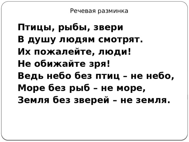 Речевая разминка Птицы, рыбы, звери В душу людям смотрят. Их пожалейте, люди! Не обижайте зря! Ведь небо без птиц – не небо, Море без рыб – не море, Земля без зверей – не земля. 