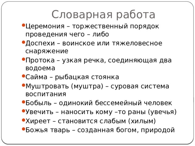 Словарная работа Церемония – торжественный порядок проведения чего – либо Доспехи – воинское или тяжеловесное снаряжение Протока – узкая речка, соединяющая два водоема Сайма – рыбацкая стоянка Муштровать (муштра) – суровая система воспитания Бобыль – одинокий бессемейный человек Увечить – наносить кому –то раны (увечья) Хиреет – становится слабым (хилым) Божья тварь – созданная богом, природой 