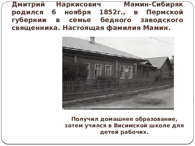 Дмитрий Наркисович Мамин-Сибиряк родился 6 ноября 1852г., в Пермской губернии в семье бедного заводского священника. Настоящая фамилия Мамин. Получил домашнее образование, затем учился в Висимской школе для детей рабочих.  