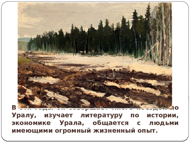 В эти годы он совершает много поездок по Уралу, изучает литературу по истории, экономике Урала, общается с людьми имеющими огромный жизненный опыт. 