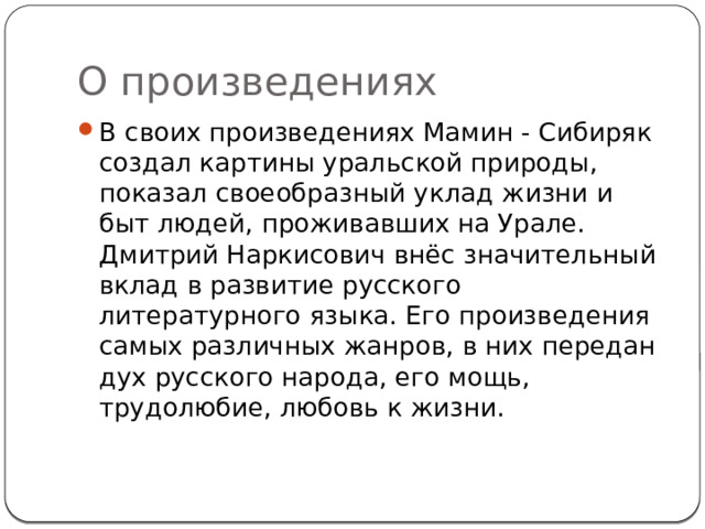 О произведениях В своих произведениях Мамин - Сибиряк создал картины уральской природы, показал своеобразный уклад жизни и быт людей, проживавших на Урале. Дмитрий Наркисович внёс значительный вклад в развитие русского литературного языка. Его произведения самых различных жанров, в них передан дух русского народа, его мощь, трудолюбие, любовь к жизни. 