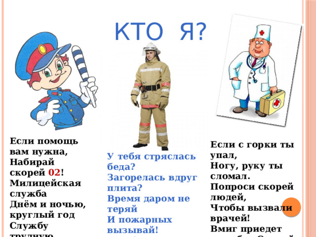 КТО Я? Если помощь вам нужна, Набирай скорей 02 ! Милицейская служба Днём и ночью, круглый год Службу трудную несёт. Если с горки ты упал, Ногу, руку ты сломал. Попроси скорей людей, Чтобы вызвали врачей! Вмиг приедет служба «Скорой», - не реви!  Помни телефон  03 ! У тебя стряслась беда? Загорелась вдруг плита? Время даром не теряй И пожарных вызывай! Телефон пожарной службы 01! Не забывай! 