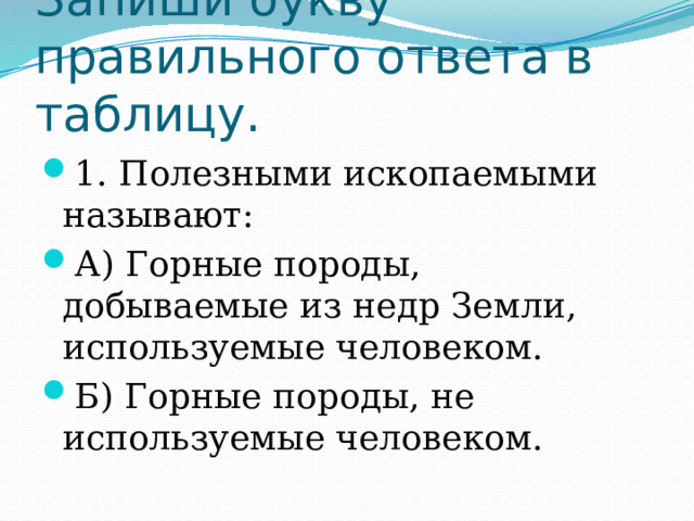 Запиши букву правильного ответа в таблицу. 1. Полезными ископаемыми называют: А) Горные породы, добываемые из недр Земли, используемые человеком. Б) Горные породы, не используемые человеком. 