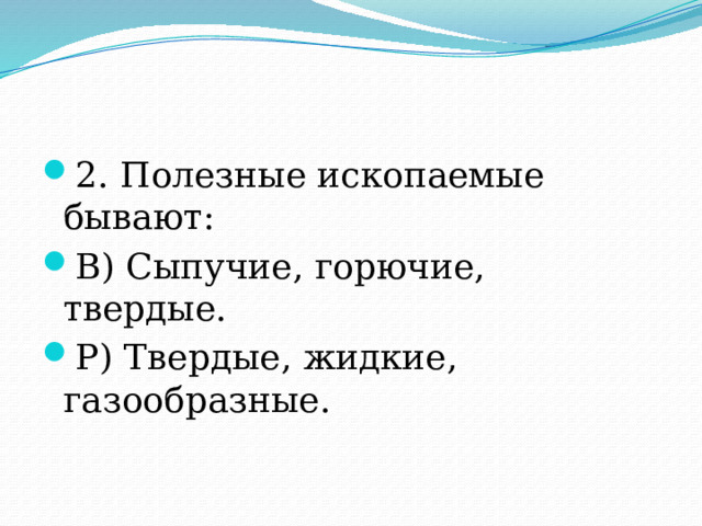 2. Полезные ископаемые бывают: В) Сыпучие, горючие, твердые. Р) Твердые, жидкие, газообразные. 