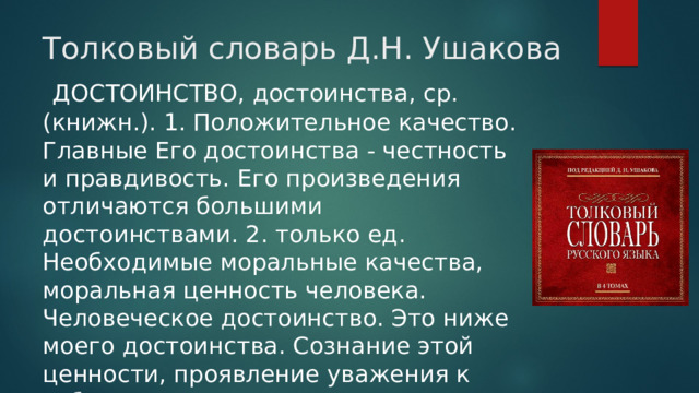 Толковый словарь Д.Н. Ушакова  ДОСТОИНСТВО, достоинства, ср. (книжн.). 1. Положительное качество. Главные Его достоинства - честность и правдивость. Его произведения отличаются большими достоинствами. 2. только ед. Необходимые моральные качества, моральная ценность человека. Человеческое достоинство. Это ниже моего достоинства. Сознание этой ценности, проявление уважения к себе. 