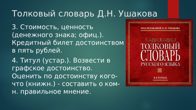 Толковый словарь Д.Н. Ушакова 3. Стоимость, ценность (денежного знака; офиц.). Кредитный билет достоинством в пять рублей. 4. Титул (устар.). Возвести в графское достоинство. Оценить по достоинству кого-что (книжн.) - составить о ком-н. правильное мнение. 