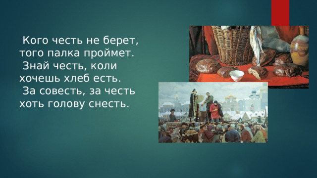  Кого честь не берет, того палка проймет.  Знай честь, коли хочешь хлеб есть.  За совесть, за честь хоть голову снесть.   