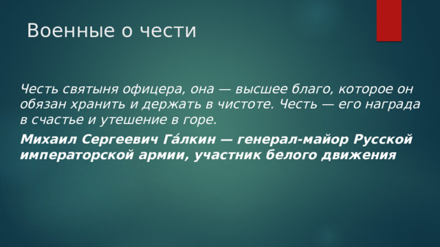 Военные о чести Честь святыня офицера, она — высшее благо, которое он обязан хранить и держать в чистоте. Честь — его награда в счастье и утешение в горе. Михаил Сергеевич Га́лкин — генерал-майор Русской императорской армии, участник белого движения 