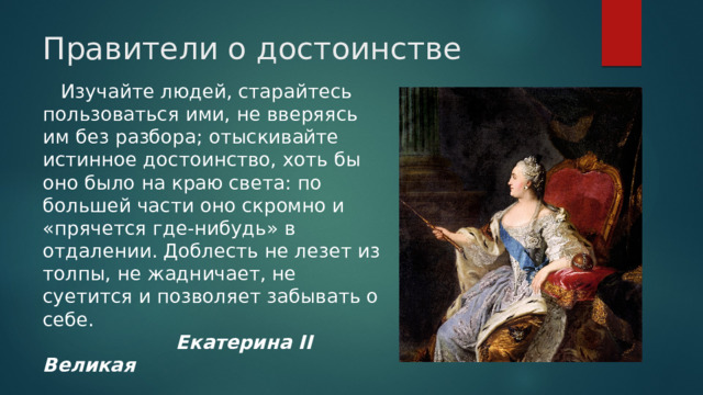 Правители о достоинстве  Изучайте людей, старайтесь пользоваться ими, не вверяясь им без разбора; отыскивайте истинное достоинство, хоть бы оно было на краю света: по большей части оно скромно и «прячется где-нибудь» в отдалении. Доблесть не лезет из толпы, не жадничает, не суетится и позволяет забывать о себе.   Екатерина II Великая 