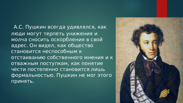  А.С. Пушкин всегда удивлялся, как люди могут терпеть унижения и молча сносить оскорбления в свой адрес. Он видел, как общество становится неспособным к отстаиванию собственного мнения и к отважным поступкам, как понятие чести постепенно становится лишь формальностью. Пушкин не мог этого принять. 
