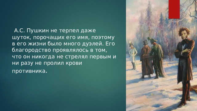  А.С. Пушкин не терпел даже шуток, порочащих его имя, поэтому в его жизни было много дуэлей. Его благородство проявлялось в том, что он никогда не стрелял первым и ни разу не пролил крови противника . 