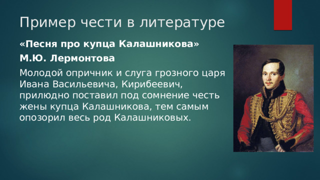 Пример чести в литературе «Песня про купца Калашникова» М.Ю. Лермонтова Молодой опричник и слуга грозного царя Ивана Васильевича, Кирибеевич, прилюдно поставил под сомнение честь жены купца Калашникова, тем самым опозорил весь род Калашниковых. 