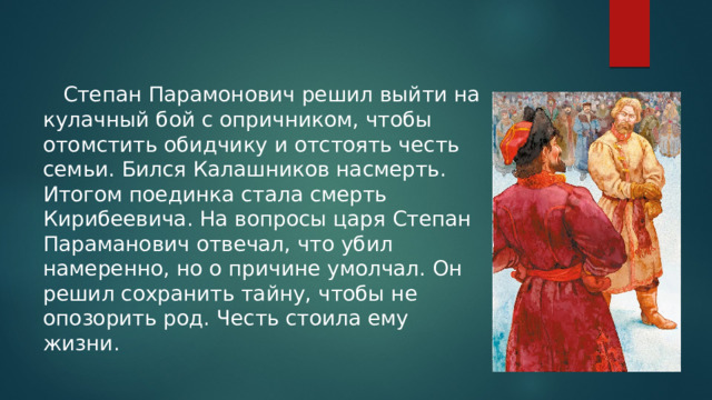  Степан Парамонович решил выйти на кулачный бой с опричником, чтобы отомстить обидчику и отстоять честь семьи. Бился Калашников насмерть. Итогом поединка стала смерть Кирибеевича. На вопросы царя Степан Параманович отвечал, что убил намеренно, но о причине умолчал. Он решил сохранить тайну, чтобы не опозорить род. Честь стоила ему жизни. 