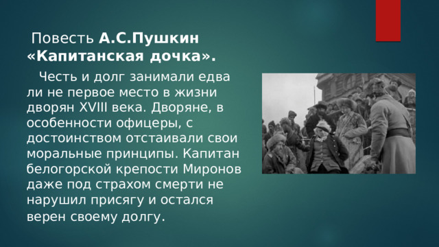 Повесть А.С.Пушкин «Капитанская дочка».    Честь и долг занимали едва ли не первое место в жизни дворян XVIII века. Дворяне, в особенности офицеры, с достоинством отстаивали свои моральные принципы. Капитан белогорской крепости Миронов даже под страхом смерти не нарушил присягу и остался верен своему долгу . 