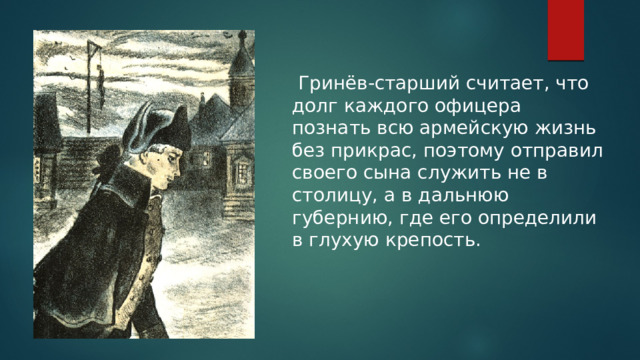  Гринёв-старший считает, что долг каждого офицера познать всю армейскую жизнь без прикрас, поэтому отправил своего сына служить не в столицу, а в дальнюю губернию, где его определили в глухую крепость. 