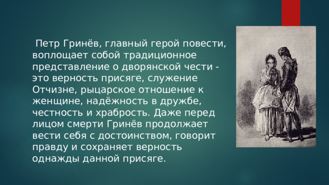  Петр Гринёв, главный герой повести, воплощает собой традиционное представление о дворянской чести - это верность присяге, служение Отчизне, рыцарское отношение к женщине, надёжность в дружбе, честность и храбрость. Даже перед лицом смерти Гринёв продолжает вести себя с достоинством, говорит правду и сохраняет верность однажды данной присяге. 