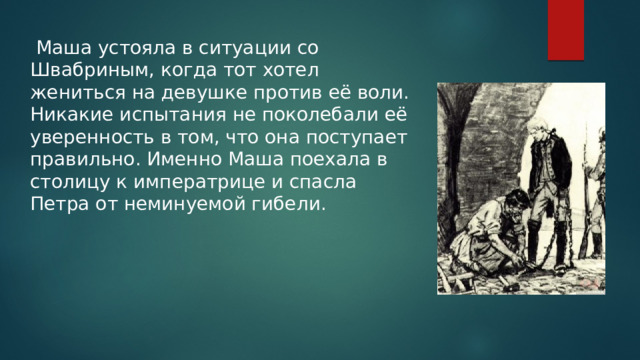  Маша устояла в ситуации со Швабриным, когда тот хотел жениться на девушке против её воли. Никакие испытания не поколебали её уверенность в том, что она поступает правильно. Именно Маша поехала в столицу к императрице и спасла Петра от неминуемой гибели. 