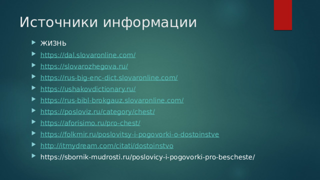 Источники информации ЖИЗНЬ https://dal.slovaronline.com/ https://slovarozhegova.ru/ https://rus-big-enc-dict.slovaronline.com/ https://ushakovdictionary.ru/ https://rus-bibl-brokgauz.slovaronline.com/ https://posloviz.ru/category/chest / https://aforisimo.ru/pro-chest/ https://folkmir.ru/poslovitsy-i-pogovorki-o-dostoinstve http://itmydream.com/citati/dostoinstvo https://sbornik-mudrosti.ru/poslovicy-i-pogovorki-pro-bescheste/ 