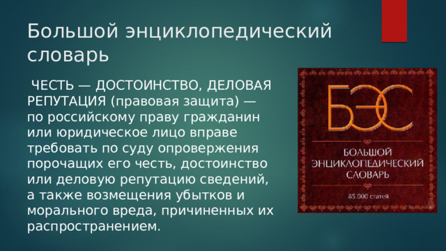 Большой энциклопедический словарь  ЧЕСТЬ — ДОСТОИНСТВО, ДЕЛОВАЯ РЕПУТАЦИЯ (правовая защита) — по российскому праву гражданин или юридическое лицо вправе требовать по суду опровержения порочащих его честь, достоинство или деловую репутацию сведений, а также возмещения убытков и морального вреда, причиненных их распространением. 