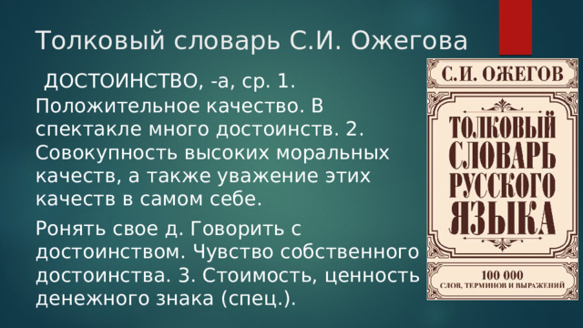 Толковый словарь С.И. Ожегова  ДОСТОИНСТВО, -а, ср. 1. Положительное качество. В спектакле много достоинств. 2. Совокупность высоких моральных качеств, а также уважение этих качеств в самом себе. Ронять свое д. Говорить с достоинством. Чувство собственного достоинства. 3. Стоимость, ценность денежного знака (спец.). 