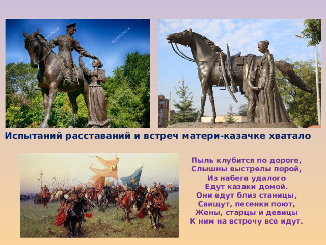 Испытаний расставаний и встреч матери-казачке хватало Пыль клубится по дороге, Слышны выстрелы порой, Из набега удалого Едут казаки домой. Они едут близ станицы, Свищут, песенки поют, Жены, старцы и девицы К ним на встречу все идут. 