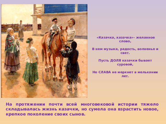 «Казачка, казачка»- желанное слово,  В нем музыка, радость, волненье и свет.  Пусть ДОЛЯ казачки бывает суровой,  Но СЛАВА не меркнет в мелькании лет. На протяжении почти всей многовековой истории тяжело складывалась жизнь казачки, но сумела она взрастить новое, крепкое поколение своих сынов. 