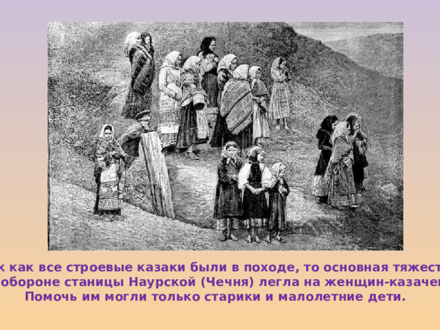 Так как все строевые казаки были в походе, то основная тяжесть  по обороне станицы Наурской (Чечня) легла на женщин-казачек. Помочь им могли только старики и малолетние дети. 