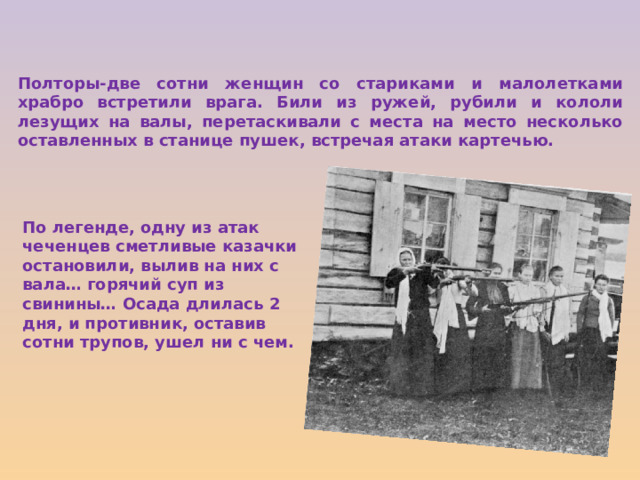 Полторы-две сотни женщин со стариками и малолетками храбро встретили врага. Били из ружей, рубили и кололи лезущих на валы, перетаскивали с места на место несколько оставленных в станице пушек, встречая атаки картечью. По легенде, одну из атак чеченцев сметливые казачки остановили, вылив на них с вала… горячий суп из свинины… Осада длилась 2 дня, и противник, оставив сотни трупов, ушел ни с чем. 