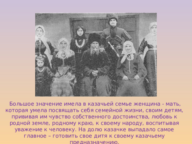  Большое значение имела в казачьей семье женщина - мать, которая умела посвящать себя семейной жизни, своим детям, прививая им чувство собственного достоинства, любовь к родной земле, родному краю, к своему народу, воспитывая уважение к человеку. На долю казачке выпадало самое главное – готовить свое дитя к своему казачьему предназначению. 