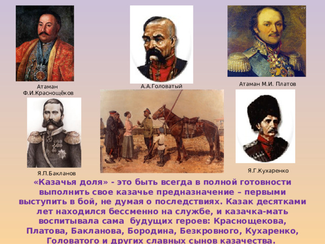Атаман М.И. Платов А.А.Головатый Атаман Ф.И.Краснощёков Я.Г.Кухаренко Я.П.Бакланов «Казачья доля» - это быть всегда в полной готовности выполнить свое казачье предназначение – первыми выступить в бой, не думая о последствиях. Казак десятками лет находился бессменно на службе, и казачка-мать воспитывала сама будущих героев: Краснощекова, Платова, Бакланова, Бородина, Безкровного, Кухаренко, Головатого и других славных сынов казачества. 