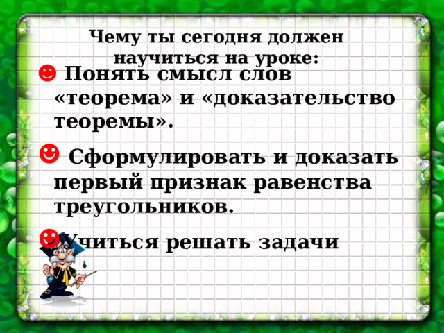 Чему ты сегодня должен научиться на уроке: ☻  Понять смысл слов «теорема» и «доказательство теоремы». ☻  Сформулировать и доказать первый признак равенства треугольников. ☻ Учиться решать задачи  