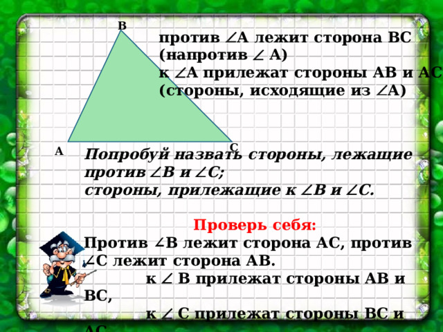 В против  А лежит сторона ВС (напротив  А) к  А прилежат стороны АВ и АС (стороны, исходящие из  А) С А Попробуй назвать стороны, лежащие против  В и  С; стороны, прилежащие к  В и  С.  Проверь себя: Против ∠В лежит сторона АС, против ∠С лежит сторона АВ.  к  В прилежат стороны АВ и ВС,  к  С прилежат стороны ВС и АС 