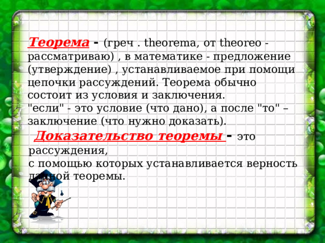 Теорема - (греч . theorema, от theoreo - рассматриваю) , в математике - предложение (утверждение) , устанавливаемое при помощи цепочки рассуждений. Теорема обычно состоит из условия и заключения. 