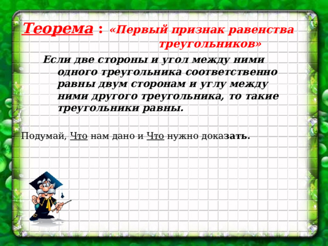 Теорема : «Первый признак равенства треугольников»  Если две стороны и угол между ними одного треугольника соответственно равны двум сторонам и углу между ними другого треугольника, то такие треугольники равны.  Подумай, Что нам дано и Что нужно дока зать. 