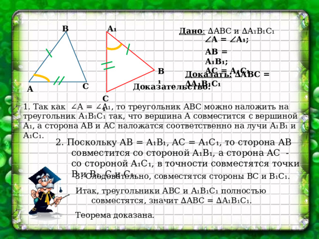 А₁ В Дано : ∆АВС и ∆А₁В₁С₁  А =  А₁; АВ = А₁В₁; АС = А₁С₁ В₁ Доказать: ∆АВС = ∆А₁В₁С₁ С Доказательство: А С₁ 1. Так как ∠А = ∠А₁, то треугольник АВС можно наложить на треугольник А₁В₁С₁ так, что вершина А совместится с вершиной А₁, а сторона АВ и АС наложатся соответственно на лучи А₁В₁ и А₁С₁. 2. Поскольку АВ = А₁В₁, АС = А₁С₁, то сторона АВ совместится со стороной А₁В₁, а сторона АС - со стороной А₁С₁, в точности совместятся точки В и В₁, С и С₁. 3. Следовательно, совместятся стороны ВС и В₁С₁. Итак, треугольники АВС и А₁В₁С₁ полностью совместятся, значит ∆АВС = ∆А₁В₁С₁. Теорема доказана. 