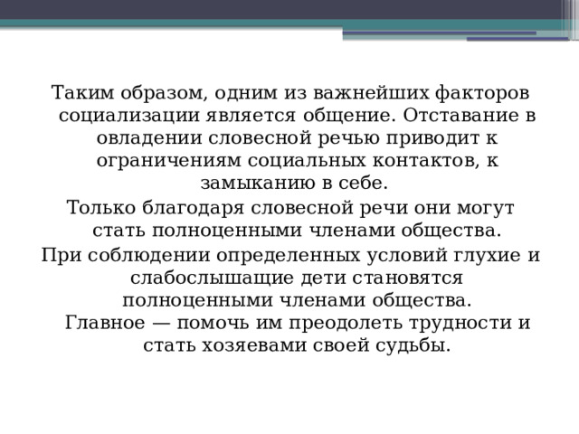 Таким образом, одним из важнейших факторов социализации является общение. Отставание в овладении словесной речью приводит к ограничениям социальных контактов, к замыканию в себе. Только благодаря словесной речи они могут стать полноценными членами общества. При соблюдении определенных условий глухие и слабослышащие дети становятся полноценными членами общества.  Главное — помочь им преодолеть трудности и стать хозяевами своей судьбы.     