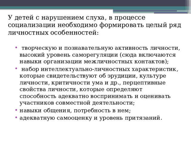 У детей с нарушением слуха, в процессе социализации необходимо формировать целый ряд личностных особенностей:  творческую и познавательную активность личности, высокий уровень саморегуляции (сюда включаются навыки организации межличностных контактов);  набор интеллектуально-личностных характеристик, которые свидетельствуют об эрудиции, культуре личности, критичности ума и др., перцептивные свойства личности, которые определяют способность адекватно воспринимать и оценивать участников совместной деятельности; навыки общения, потребность в нем; адекватную самооценку и уровень притязаний.   