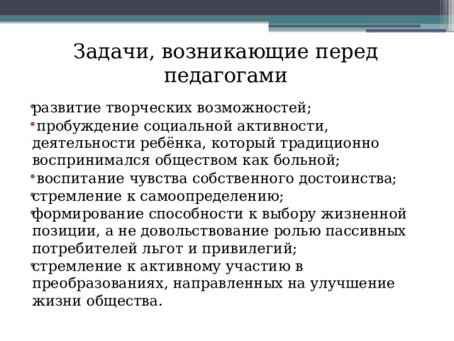 Задачи, возникающие перед педагогами развитие творческих возможностей;  пробуждение социальной активности, деятельности ребёнка, который традиционно воспринимался обществом как больной;  воспитание чувства собственного достоинства; стремление к самоопределению; формирование способности к выбору жизненной позиции, а не довольствование ролью пассивных потребителей льгот и привилегий; стремление к активному участию в преобразованиях, направленных на улучшение жизни общества.   