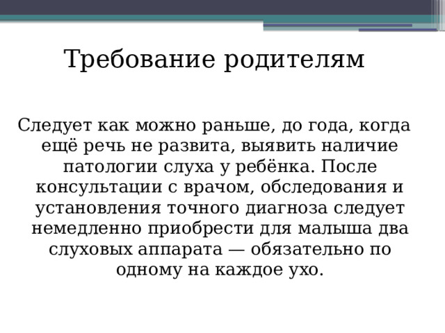 Требование родителям Следует как можно раньше, до года, когда ещё речь не развита, выявить наличие патологии слуха у ребёнка. После консультации с врачом, обследования и установления точного диагноза следует немедленно приобрести для малыша два слуховых аппарата — обязательно по одному на каждое ухо.    