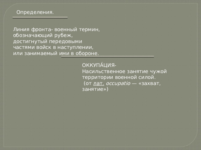 Определения. Линия фронта- военный термин, обозначающий рубеж, достигнутый передовыми частями войск в наступлении, или занимаемый ими в обороне. ОККУПА́ЦИЯ - Насильственное занятие чужой территории военной силой.   (от  лат.   occupatio  — «захват, занятие»)  