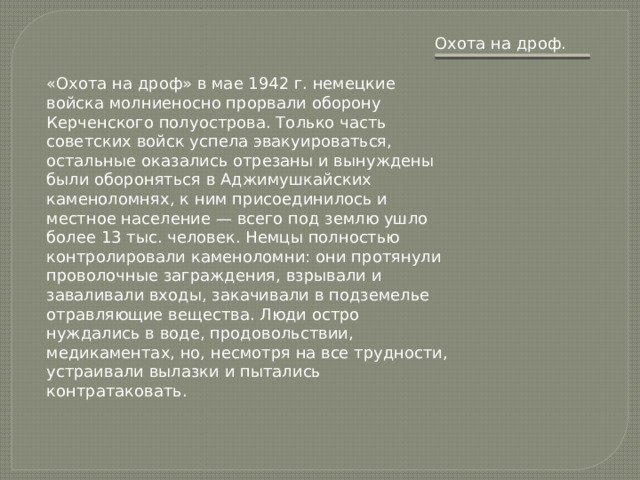 Охота на дроф. «Охота на дроф» в мае 1942 г. немецкие войска молниеносно прорвали оборону Керченского полуострова. Только часть советских войск успела эвакуироваться, остальные оказались отрезаны и вынуждены были обороняться в Аджимушкайских каменоломнях, к ним присоединилось и местное население — всего под землю ушло более 13 тыс. человек. Немцы полностью контролировали каменоломни: они протянули проволочные заграждения, взрывали и заваливали входы, закачивали в подземелье отравляющие вещества. Люди остро нуждались в воде, продовольствии, медикаментах, но, несмотря на все трудности, устраивали вылазки и пытались контратаковать. 
