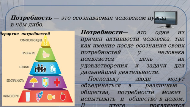 Потребность — это осознаваемая человеком нужда в чём-либо. Потребности — это одна из причин активности человека, так как именно после осознания своих потребностей у человека появляется цель их удовлетворения и задачи для дальнейшей деятельности.  Поскольку люди могут объединяться в различные общества, потребности может испытывать и общество в целом. В итоге появляются общественные потребности .  Иерархия потребностей   