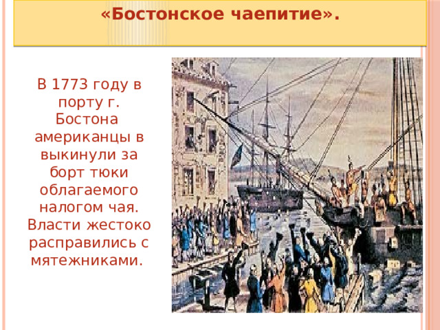 «Бостонское чаепитие».  В 1773 году в порту г. Бостона   американцы в выкинули за борт тюки облагаемого налогом чая. Власти жестоко расправились с мятежниками.  