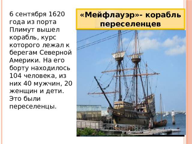 6 сентября 1620 года из порта Плимут вышел корабль, курс которого лежал к берегам Северной Америки. На его борту находилось 104 человека, из них 40 мужчин, 20 женщин и дети. Это были переселенцы. «Мейфлауэр»- корабль переселенцев 